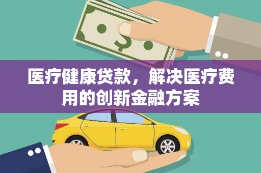 平阴医疗健康贷款，解决医疗费用的创新金融方案