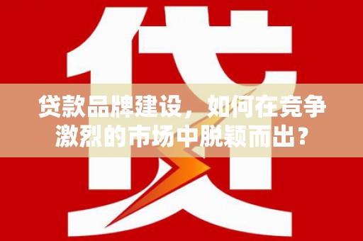 平阴贷款品牌建设，如何在竞争激烈的市场中脱颖而出？